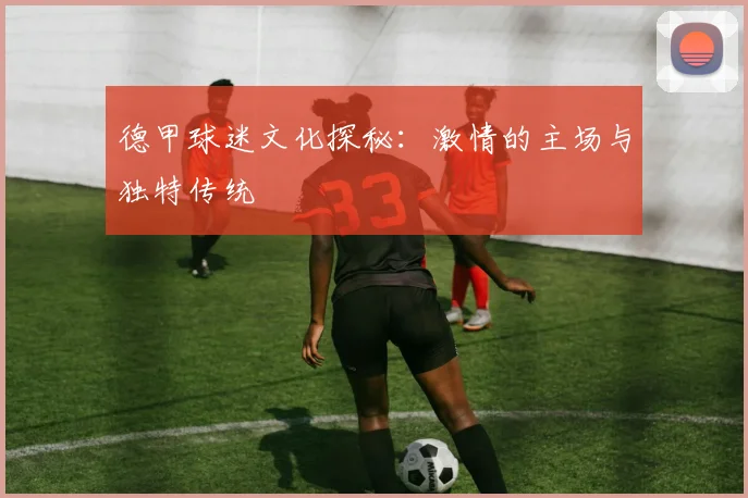 德甲球迷文化探秘：激情的主场与独特传统