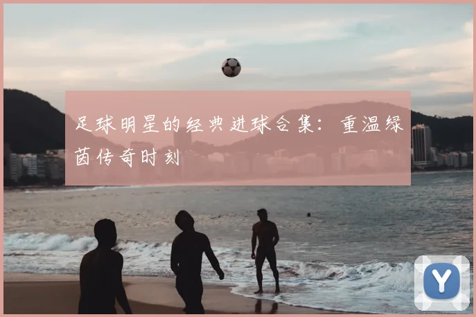 足球明星的经典进球合集:重温绿茵传奇时刻
