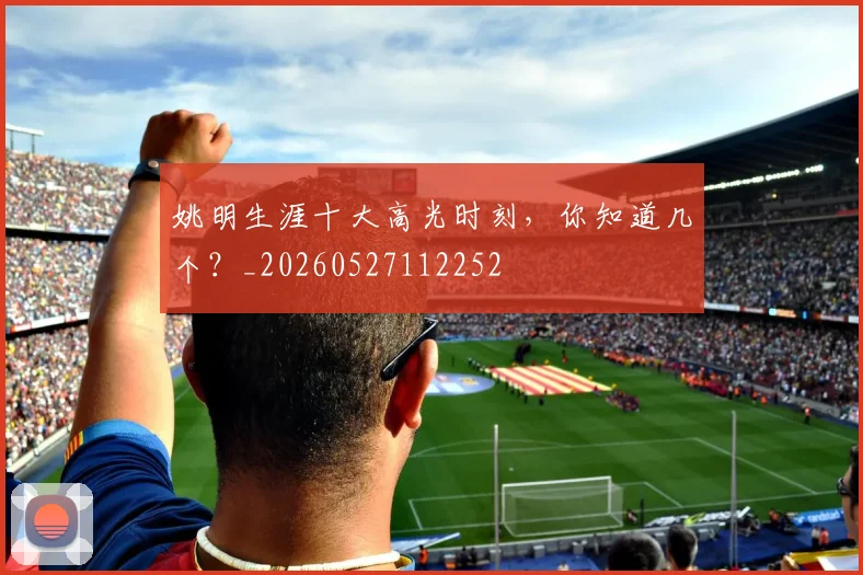 姚明生涯十大高光时刻,你知道几个?_20260527112252