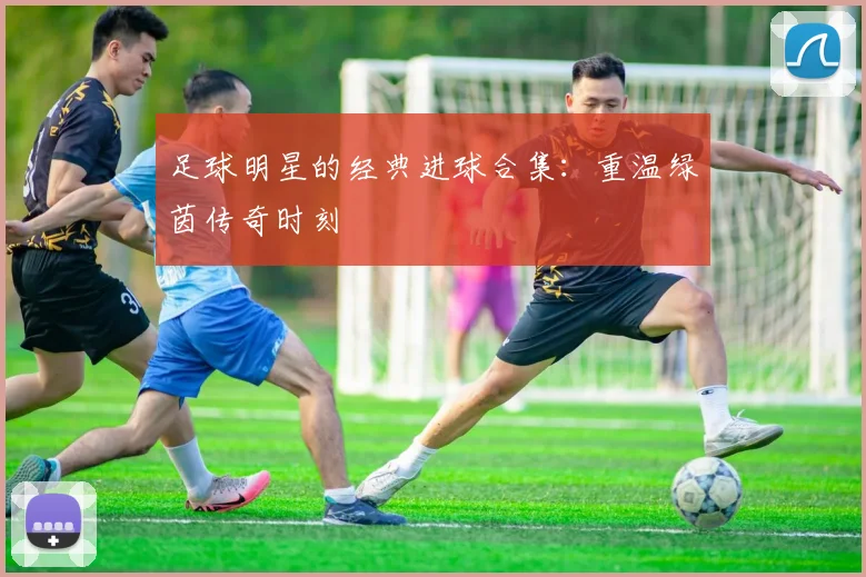 足球明星的经典进球合集：重温绿茵传奇时刻