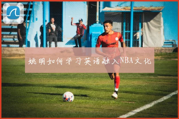 姚明如何学习英语融入NBA文化