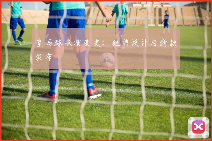 皇马球衣演变史:经典设计与新款发布