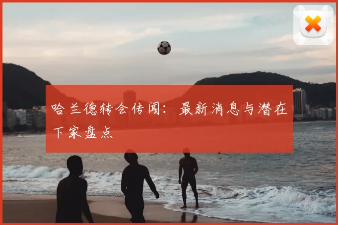 哈兰德转会传闻:最新消息与潜在下家盘点