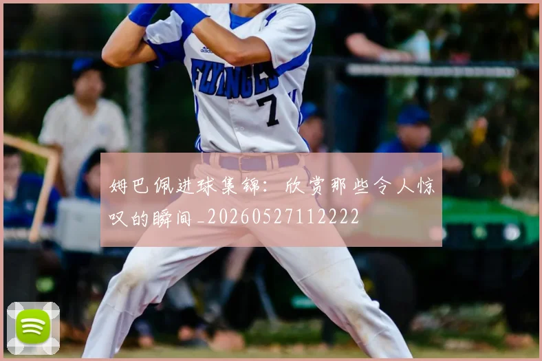 姆巴佩进球集锦：欣赏那些令人惊叹的瞬间_20260527112222