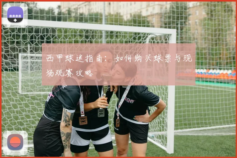 西甲球迷指南:如何购买球票与现场观赛攻略